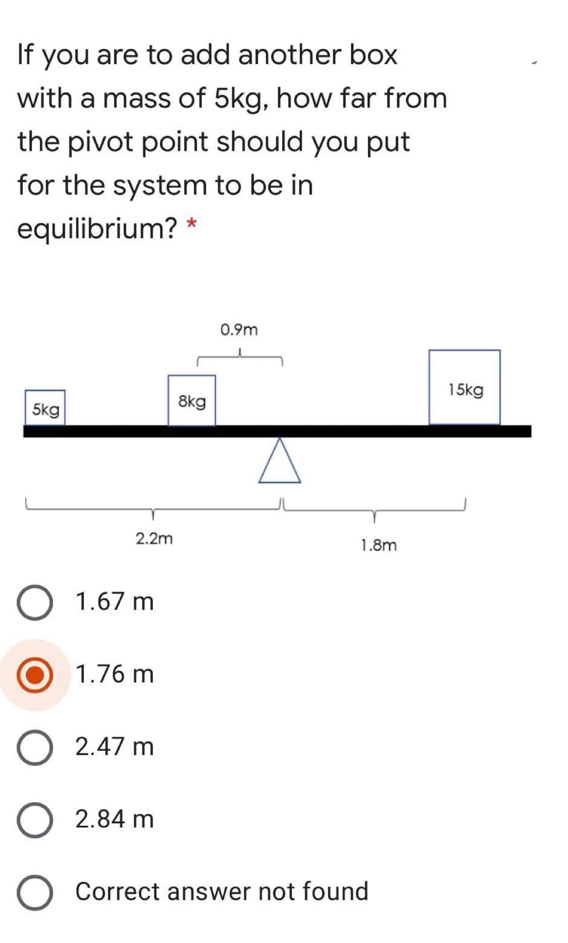 If
you are to add another box
with a mass of 5kg, how far from
the pivot point should you put
for the system to be in
equilibrium? *
0.9m
15kg
8kg
5kg
2.2m
1.8m
1.67 m
1.76 m
2.47 m
2.84 m
Correct answer not found
