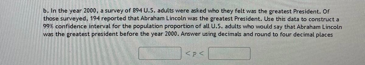 b. In the year 2000, a survey of 894 U.S. adults were asked who they felt was the greatest President. Of
those surveyed, 194 reported that Abraham Lincoln was the greatest President. Use this data to construct a
99% confidence interval for the population proportion of all U.S. adults who would say that Abraham Lincoln
was the greatest president before the year 2000. Answer using decimals and round to four decimal places
