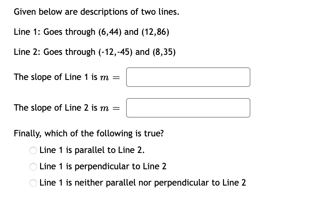 Given below are descriptions of two lines.
Line 1: Goes through (6,44) and (12,86)
Line 2: Goes through (-12,-45) and (8,35)
The slope of Line 1 is m =
The slope of Line 2 is m =
Finally, which of the following is true?
O Line 1 is parallel to Line 2.
Line 1 is perpendicular to Line 2
O Line 1 is neither parallel nor perpendicular to Line 2
