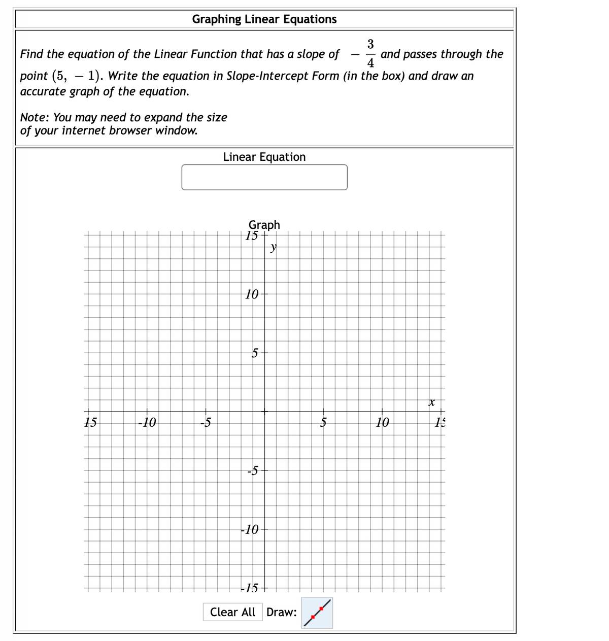 Graphing Linear Equations
3
Find the equation of the Linear Function that has a slope of
and passes through the
4
point (5, – 1). Write the equation in Slope-Intercept Form (in the box) and draw an
accurate graph of the equation.
Note: You may need to expand the size
of your internet browser window.
Linear Equation
Graph
15-
10
15
-10
-5
10
-10
15
Clear All Draw:
