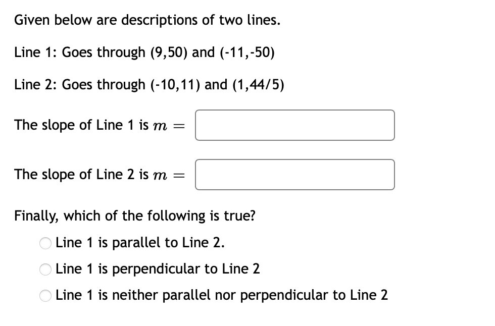 Given below are descriptions of two lines.
Line 1: Goes through (9,50) and (-11,-50)
Line 2: Goes through (-10,11) and (1,44/5)
The slope of Line 1 is m =
The slope of Line 2 is m =
Finally, which of the following is true?
O Line 1 is parallel to Line 2.
O Line 1 is perpendicular to Line 2
O Line 1 is neither parallel nor perpendicular to Line 2
