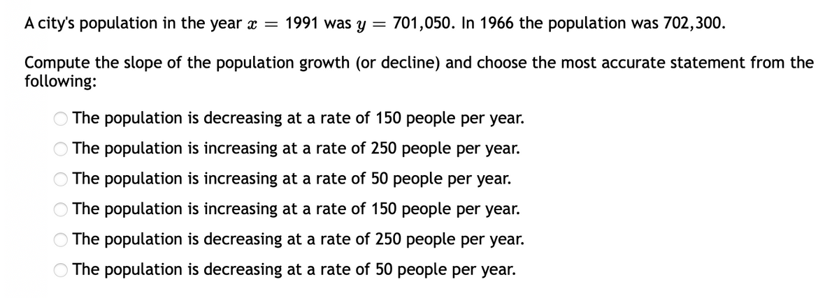 A city's population in the year x =
1991 was y =
701,050. In 1966 the population was 702,300.
Compute the slope of the population growth (or decline) and choose the most accurate statement from the
following:
The population is decreasing at a rate of 150 people per year.
The population is increasing at a rate of 250 people per year.
The population is increasing at a rate of 50 people per year.
The population is increasing at a rate of 150 people per year.
The population is decreasing at a rate of 250 people per year.
The population is decreasing at a rate of 50 people per year.
