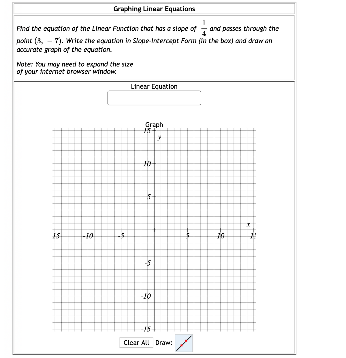 Graphing Linear Equations
Find the equation of the Linear Function that has a slope of
and passes through the
point (3, – 7). Write the equation in Slope-Intercept Form (in the box) and draw an
accurate graph of the equation.
Note: You may need to expand the size
of your internet browser window.
Linear Equation
Graph
15
10
15
-10
-5
5
10
15
-5
-10-
15-
Clear All Draw:
