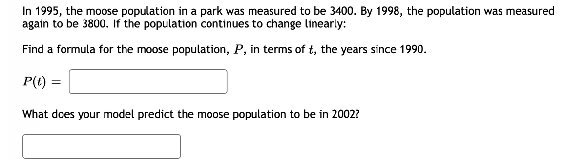 In 1995, the moose population in a park was measured to be 3400. By 1998, the population was measured
again to be 3800. If the population continues to change linearly:
Find a formula for the moose population, P, in terms of t, the years since 1990.
P(t) =
What does your model predict the moose population to be in 2002?
