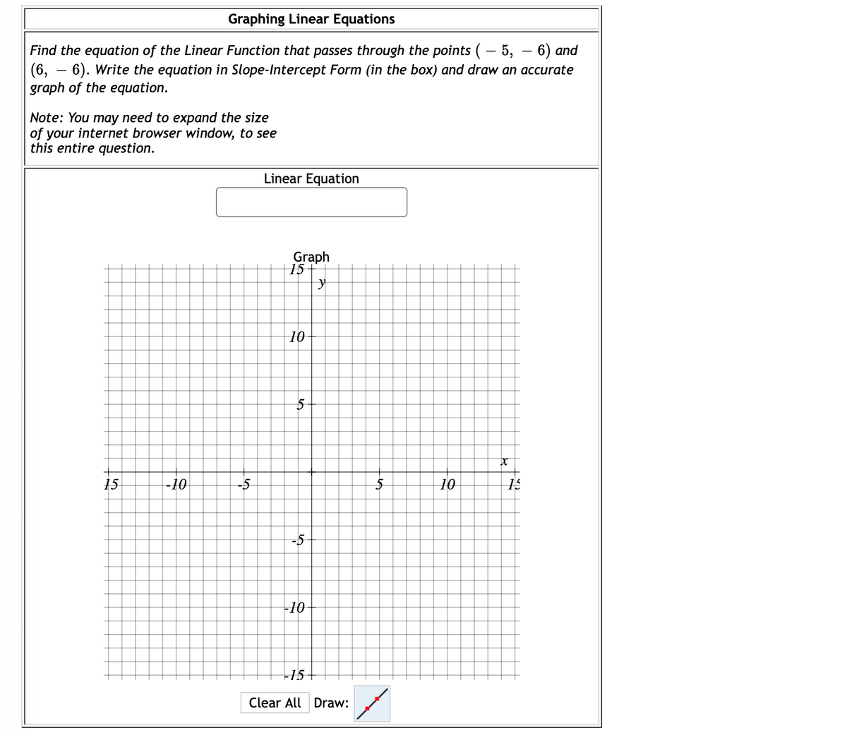 Graphing Linear Equations
Find the equation of the Linear Function that passes through the points (- 5, – 6) and
(6, – 6). Write the equation in Slope-Intercept Form (in the box) and draw an accurate
graph of the equation.
Note: You may need to expand the size
of your internet browser window, to see
this entire question.
Linear Equation
Graph
15
10
15
-10
10
15
-10
+15
Clear All Draw:
