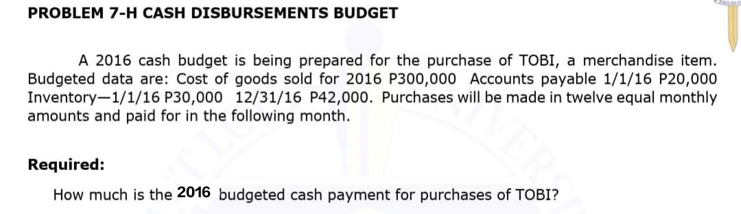 PROBLEM 7-H CASH DISBURSEMENTS BUDGET
A 2016 cash budget is being prepared for the purchase of TOBI, a merchandise item.
Budgeted data are: Cost of goods sold for 2016 P300,000 Accounts payable 1/1/16 P20,000
Inventory-1/1/16 P30,000 12/31/16 P42,000. Purchases will be made in twelve equal monthly
amounts and paid for in the following month.
Required:
How much is the 2016 budgeted cash payment for purchases of TOBI?
