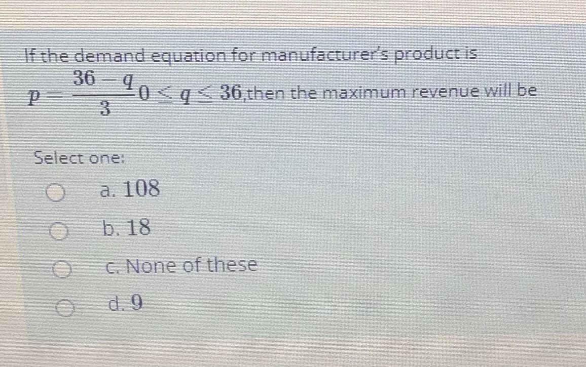 If the demand equation for manufacturer's product is
0q<36,then the maximum revenue will be
3.
Select one:
a. 108
b. 18
C. None of these
d. 9
