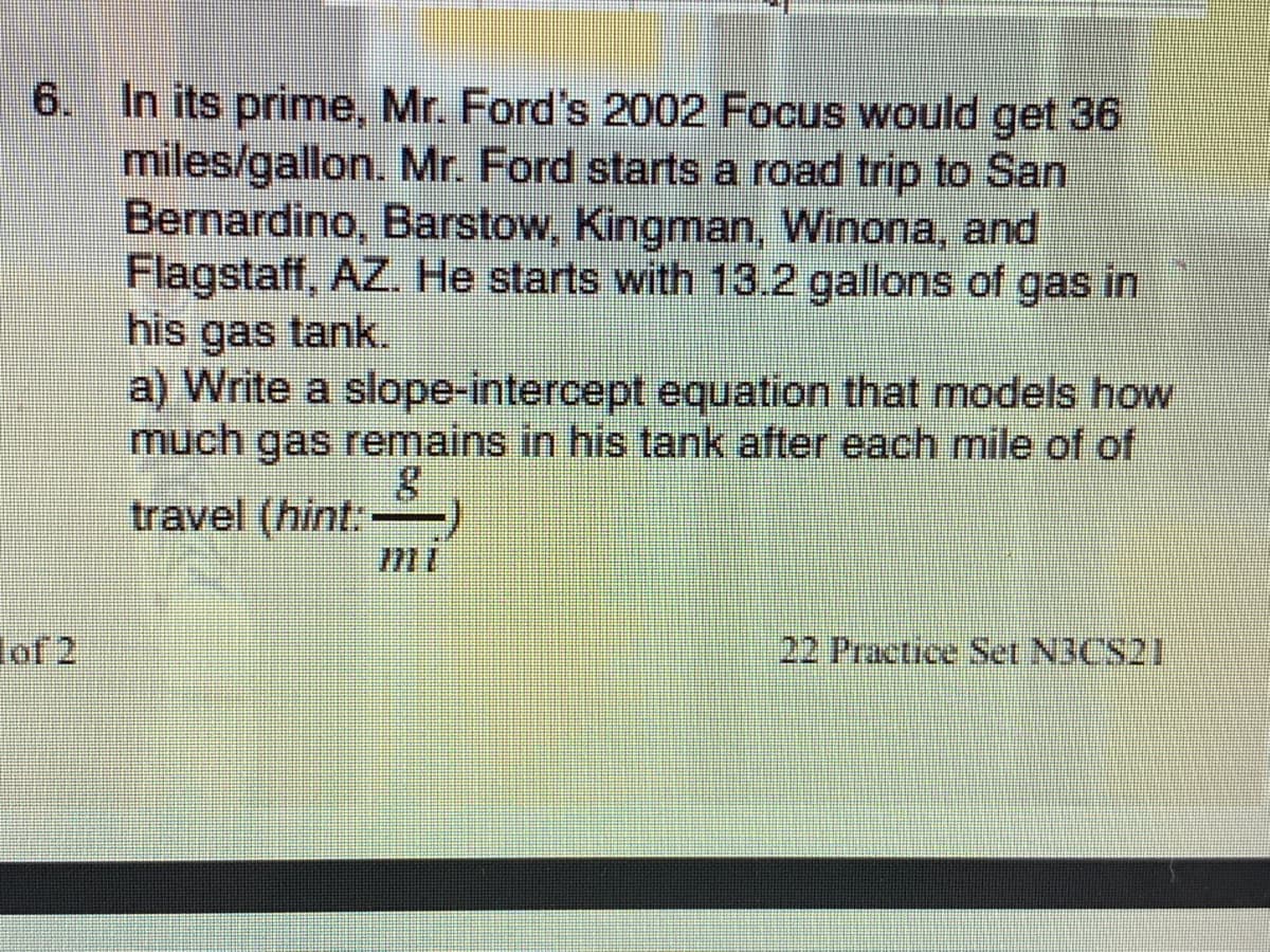 6. In its prime, Mr. Ford's 2002 Focus would get 36
miles/gallon. Mr. Ford starts a road trip to San
Bernardino, Barstow, Kingman, Winona, and
Flagstaff, AZ. He starts with 13.2 gallons of gas in
his gas tank.
a) Write a slope-intercept equation that models how
much gas remains in his tank after each mile of of
travel (hint:-
lof 2
22 Practice Set N3CS21
