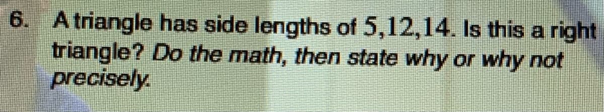 6. A triangle has side lengths of 5,12,14. Is this a right
triangle? Do the math, then state why or why not
precisely.
