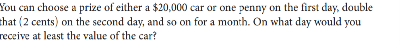 You can choose a prize of either a $20,000 car or one penny on the first day, double
that (2 cents) on the second day, and so on for a month. On what day would you
receive at least the value of the car?
