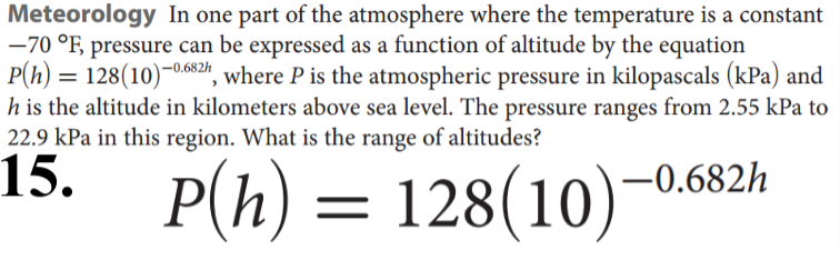 Meteorology In one part of the atmosphere where the temperature is a constant
-70 °F, pressure can be expressed as a function of altitude by the equation
P(h) = 128(10)-0.682", where P is the atmospheric pressure in kilopascals (kPa) and
h is the altitude in kilometers above sea level. The pressure ranges from 2.55 kPa to
22.9 kPa in this region. What is the range of altitudes?
15.
-0.682h
P(h) =
128(10)
