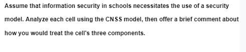 Assume that information security in schools necessitates the use of a security
model. Analyze each cell using the CNSS model, then offer a brief comment about
how you would treat the cell's three components.
