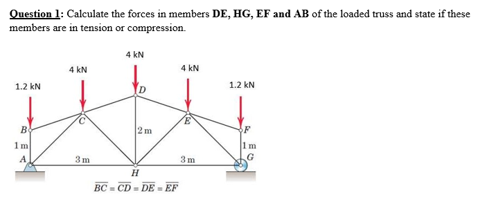Question 1: Calculate the forces in members DE, HG, EF and AB of the loaded truss and state if these
members are in tension or compression.
4 kN
4 kN
4 kN
1.2 kN
1.2 kN
E.
2m
F
1m
G
1m
A
3 m
3 m
H
BC = CD = DE
EF
