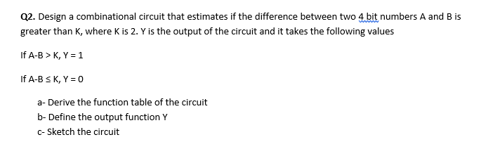 Q2. Design a combinational circuit that estimates if the difference between two 4 bit numbers A and B is
greater than K, where K is 2. Y is the output of the circuit and it takes the following values
If A-B > K, Y = 1
If A-B SK, Y = 0
a- Derive the function table of the circuit
b- Define the output function Y
c- Sketch the circuit
