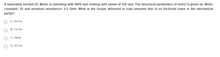 A seperately excited DC Motor is operating with 400V and rotating wiht speed of 150 rpm. The structural parameters of motor is given as: Motor
constant= 25 and armature resistance= 2.5 Ohm. What is the torque delivered to load (assume ther is no frictional loses in the mechanical
parts)?
O A) 83 Nm
O B) 73 Nm
O C) None
O D) 53 Nm

