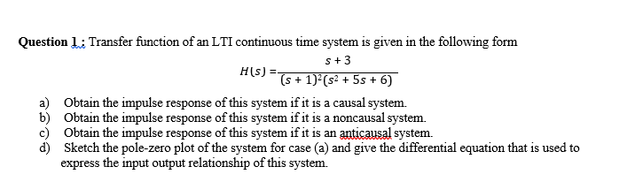 Question 1: Transfer function of an LTI continuous time system is given in the following form
s+3
H(s) =-
(s + 1)²(s² + 5s + 6)
a) Obtain the impulse response of this system if it is a causal system.
b) Obtain the impulse response of this system if it is a noncausal system.
c) Obtain the impulse response of this system if it is an anticausal system.
d) Sketch the pole-zero plot of the system for case (a) and give the differential equation that is used to
express the input output relationship of this system.

