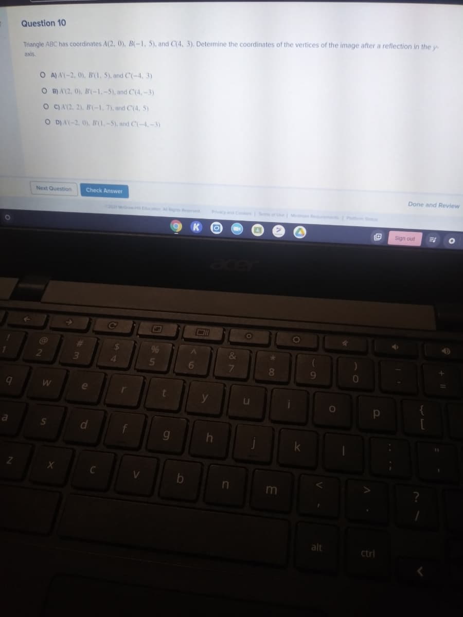 Question 10
Triangle ABC has coordinates A(2, 0), B(-1, 5), and C(4, 3). Determine the coordinates of the vertices of the image after a reflection in the v
axis.
O A) A(-2, 0), B'(1, 5), and C(-4, 3)
O B) A'(2, 0), B'(-1,-5), and C(4,-3)
O C) A(2, 2), B'(-1, 7), and C(4, 5)
O D)A(-2, 0), B'(1.-5), and C(-4,-3)
Next Question
Check Answer
Done and Review
2021 McGH Ecation All Rgs Reserved
Pvcy and Cos Terms of Use M Requrments
Platform Status
01
K
Sign out
@
%23
%24
9%
&
2
4
6.
8
9.
e
d
f
in
m
alt
ctrl
