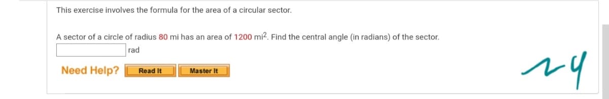 This exercise involves the formula for the area of a circular sector.
A sector of a circle of radius 80 mi has an area of 1200 mi2. Find the central angle (in radians) of the sector.
rad
Need Help?
Master It
Read It
