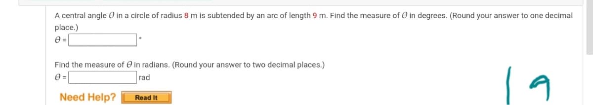 A central angle O in a circle of radius 8 m is subtended by an arc of length 9 m. Find the measure of e in degrees. (Round your answer to one decimal
place.)
Find the measure of O in radians. (Round your answer to two decimal places.)
19
rad
Need Help?
Read It
