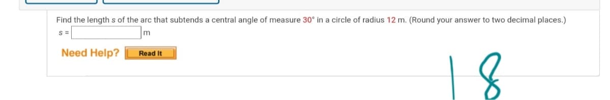 Find the lengths of the arc that subtends a central angle of measure 30° in a circle of radius 12 m. (Round your answer to two decimal places.)
S =
m
Need Help?
Read It
18
