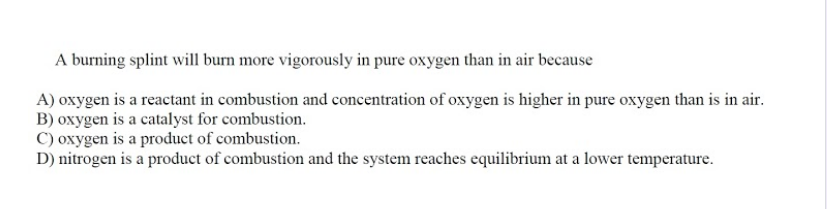 A burning splint will burn more vigorously in pure oxygen than in air because
A) oxygen is a reactant in combustion and concentration of oxygen is higher in pure oxygen than is in air.
B) oxygen is a catalyst for combustion.
C) oxygen is a product of combustion.
D) nitrogen is a product of combustion and the system reaches equilibrium at a lower temperature.
