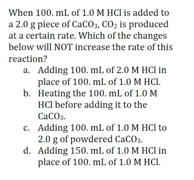 When 100. mL of 1.0 M HCl is added to
a 2.0 g piece of CACO3, CO2 is produced
at a certain rate. Which of the changes
below will NOT increase the rate of this
reaction?
a. Adding 100, mL of 2.0 M HCl in
place of 100. mL of 1.0 M HCI.
b. Heating the 100. mL of 1.0 M
HCl before adding it to the
СаСОз.
c. Adding 100. mL of 1.0 M HCl to
2.0 g of powdered CaCO3.
d. Adding 150. mL of 1.0 M HCl in
place of 100. mL of 1.0 M HCI.
