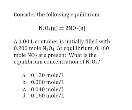 Consider the following equilibrium:
N204(g) 2 2NO2(g)
A 1.00 L container is initially filled with
0.200 mole N204. At equilibrium, 0.160
mole NO2 are present. What is the
equilibrium concentration of N204?
a. 0.120 mole/L
b. 0.080 mole/L
c. 0.040 mole/L
d. 0.160 mole/L
