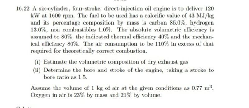 16.22 A six-cylinder, four-stroke, direct-injection oil engine is to deliver 120
kW at 1600 rpm. The fuel to be used has a calorific value of 43 MJ/kg
and its percentage composition by mass is carbon 86.0%, hydrogen
13.0%, non combustibles 1.0%. The absolute volumetric efficiency is
assumed to 80%, the indicated thermal efficiency 40% and the mechan-
ical efficiency 80%. The air consumption to be 110% in excess of that
required for theoretically correct combustion.
(i) Estimate the volumetric composition of dry exhaust gas
(ii) Determine the bore and stroke of the engine, taking a stroke to
bore ratio as 1.5.
Assume the volume of 1 kg of air at the given conditions as 0.77 m3.
Oxygen in air is 23% by mass and 21% by volume.
