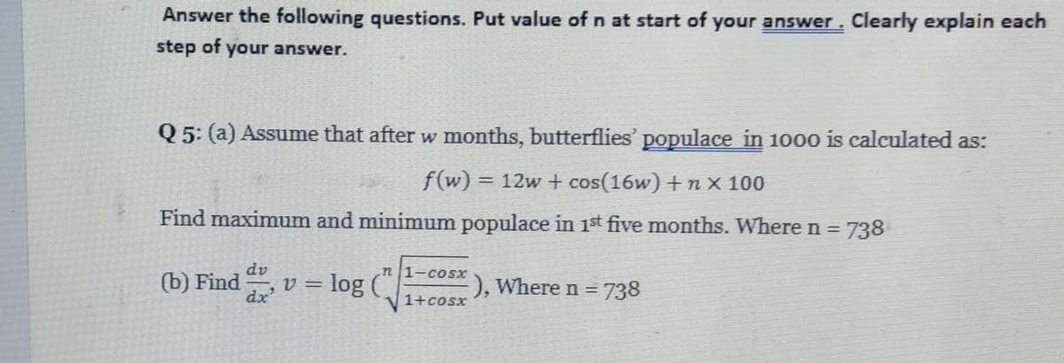 Answer the following questions. Put value of n at start of your answer. Clearly explain each
step of your answer.
Q 5: (a) Assume that after w months, butterflies' populace in 1000 is calculated as:
f(w) = 12w + cos(16w) +n x 100
Find maximum and minimum populace in 1st five months. Where n =
738
dv
n 1-cosX
(b) Find
dx
v = log (“|
), Where n =
3738
1+coSx

