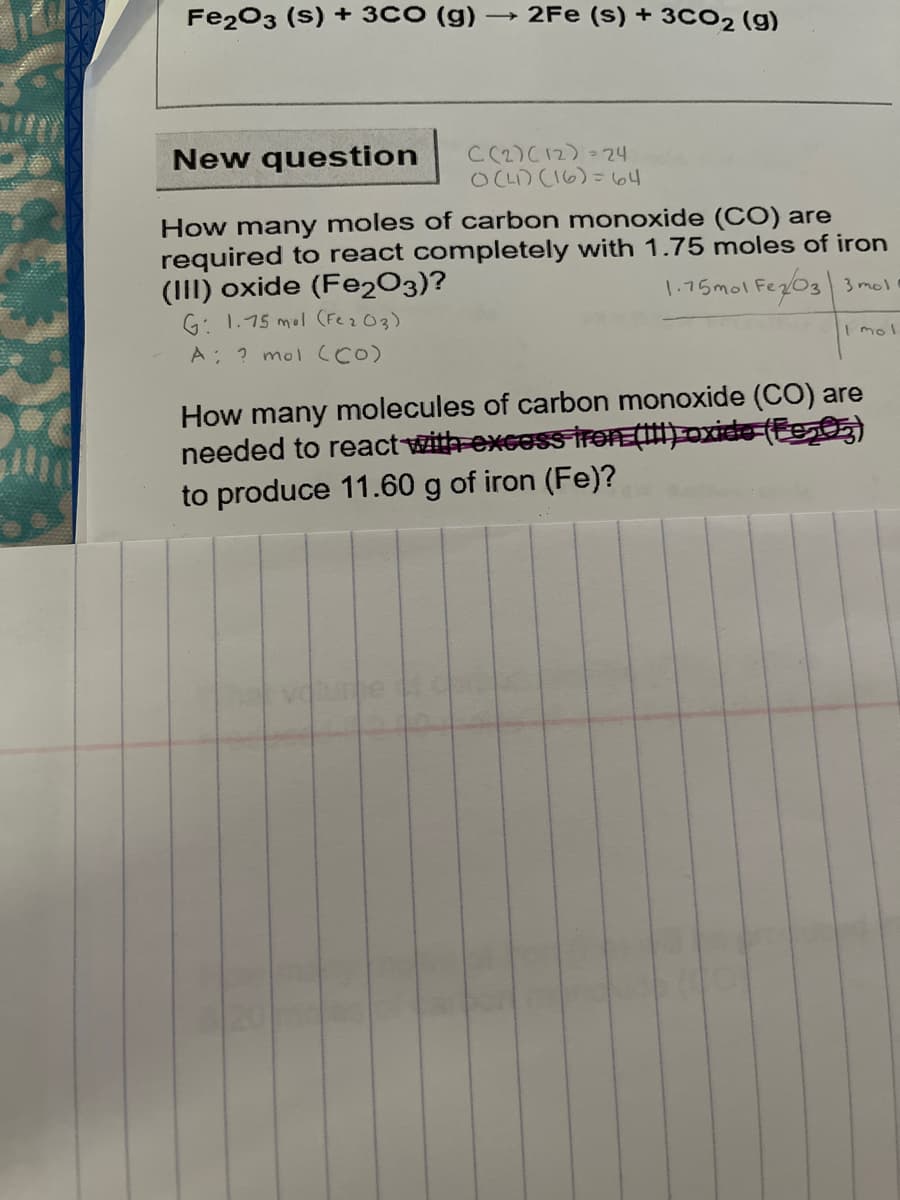 Fe203 (s) + 3CO (g)
- 2Fe (s)+ 3CO2 (g)
New question
C(2)C12) = 24
OCL) CI6)= 64
How many moles of carbon monoxide (CO) are
required to react completely with 1.75 moles of iron
(III) oxide (Fe2O3)?
G: 1.75 mol (Fez03)
1.75mol Fez03 3 mol
I mol
A ? mol (CO)
How many molecules of carbon monoxide (CO) are
needed to reactwith-excoss trOE() oxide-(E05)
to produce 11.60 g of iron (Fe)?
