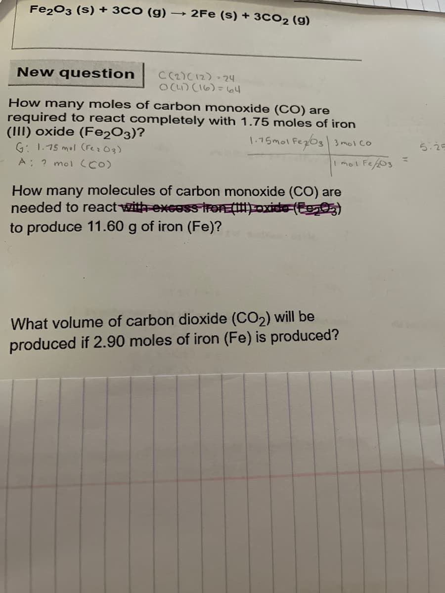Fe203 (S) + 3CO (g) → 2Fe (s) + 3CO2 (g)
New question
CC2)C12)-24
OCL) CI6)= 64
How many moles of carbon mnonoxide (CO) are
required to react completely with 1.75 moles of iron
(III) oxide (Fe2O3)?
G: 1.75 mol (Fez03)
1.75mol Fez03 3 mol co
5:25
A: ? mol ccO)
I mol Fe203
How many molecules of carbon monoxide (CO) are
needed to react with-excosstron ()oxide (E0)
to produce 11.60 g of iron (Fe)?
What volume of carbon dioxide (CO2) will be
produced if 2.90 moles of iron (Fe) is produced?
