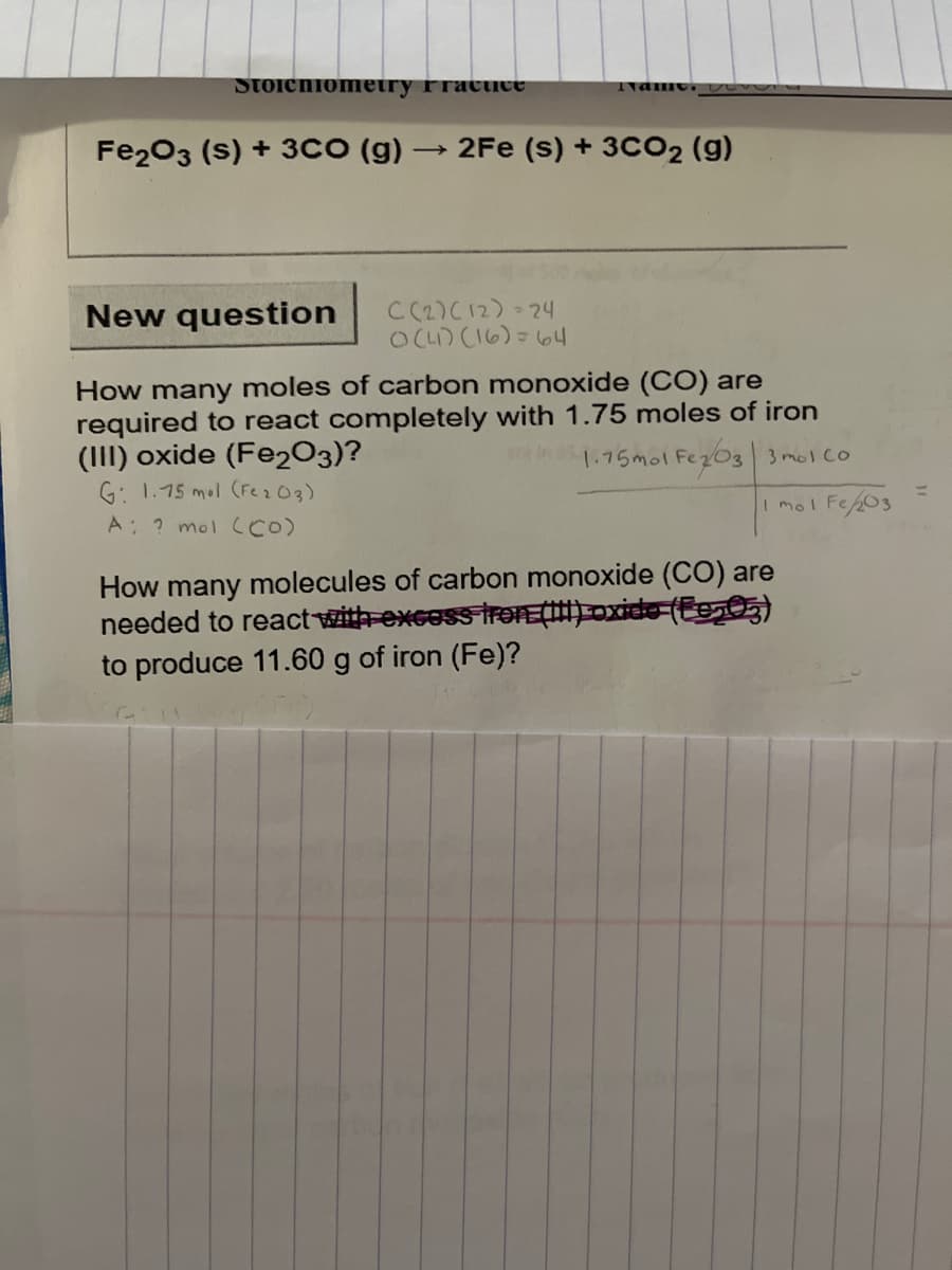 Stoichiomeiry Fracuce
Nan
Fe203 (s) + 3CO (g)
→ 2Fe (s) + 3CO2 (g)
New question
C (2)C12) 24
OCL) CI6)=64
How many moles of carbon monoxide (CO) are
required to react completely with 1.75 moles of iron
(III) oxide (Fe2O3)?
G: 1.75 mol (Fe203)
A ? mol CCO)
1.75mol FezO3 3 mol co
%3D
I mol Fe203
How many molecules of carbon monoxide (CO) are
needed to reactwith-excoss trƏTEÇ) oxide (Eg)
to produce 11.60 g of iron (Fe)?
