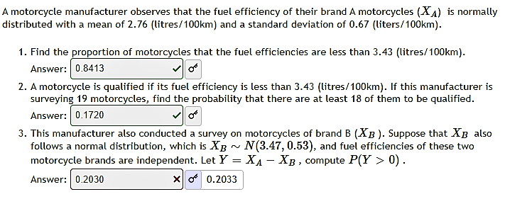 A motorcycle manufacturer observes that the fuel efficiency of their brand A motorcycles (XA) is normally
distributed with a mean of 2.76 (litres/100km) and a standard deviation of 0.67 (liters/100km).
1. Find the proportion of motorcycles that the fuel efficiencies are less than 3.43 (litres/100km).
Answer: 0.8413
2. A motorcycle is qualified if its fuel efficiency is less than 3.43 (litres/100km). If this manufacturer is
surveying 19 motorcycles, find the probability that there are at least 18 of them to be qualified.
Answer: 0.1720
3. This manufacturer also conducted a survey on motorcycles of brand B (XB ). Suppose that XB also
follows a normal distribution, which is XB - N(3.47, 0.53), and fuel efficiencies of these two
motorcycle brands are independent. Let Y = XA - XB , compute P(Y > 0).
Answer: 0.2030
X o 0.2033
