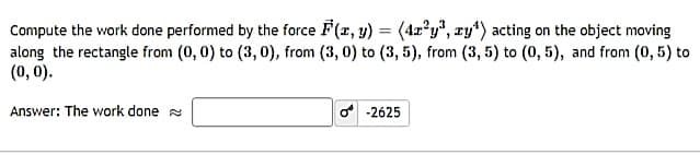 Compute the work done performed by the force F(x, y) = (4r*y", zy*) acting on the object moving
along the rectangle from (0, 0) to (3, 0), from (3, 0) to (3, 5), from (3, 5) to (0, 5), and from (0, 5) to
(0, 0).
Answer: The work done a
o -2625
