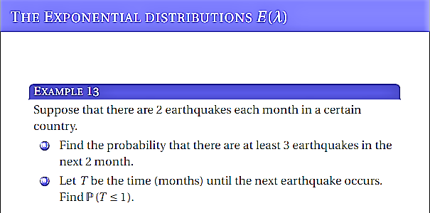 THE EXPONENTIAL DISTRIBUTIONS E(A)
EXAMPLE 13
Suppose that there are 2 earthquakes each month in a certain
country.
O Find the probability that there are at least 3 earthquakes in the
next 2 month.
Let T be the time (months) until the next earthquake occurs.
Find P (T <1).

