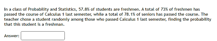 In a class of Probability and Statistics, 57.8% of students are freshmen. A total of 73% of freshmen has
passed the course of Calculus 1 last semester, while a total of 78.1% of seniors has passed the course. The
teacher chose a student randomly among those who passed Calculus 1 last semester, finding the probability
that this student is a freshman.
Answer:
