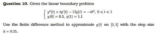 Question 10. Given the linear boundary problem
S y" (t) + ty' (t) – 12y(t) = -4t2, 0sts1
| y (0) = 0.3, y(1) = 1.1
Use the finite difference method to approximate y(t) on [0, 1] with the step size
h = 0.25.
