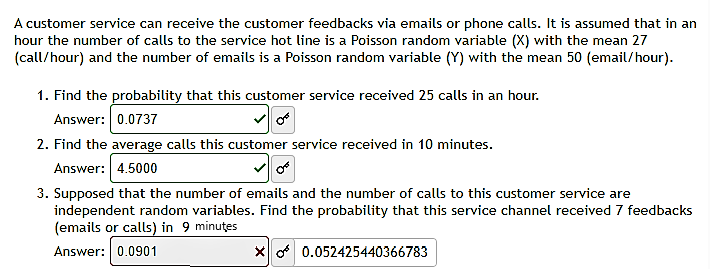 A customer service can receive the customer feedbacks via emails or phone calls. It is assumed that in an
hour the number of calls to the service hot line is a Poisson random variable (X) with the mean 27
(call/hour) and the number of emails is a Poisson random variable (Y) with the mean 50 (email/hour).
1. Find the probability that this customer service received 25 calls in an hour.
Answer: 0.0737
2. Find the average calls this customer service received in 10 minutes.
Answer: 4.5000
3. Supposed that the number of emails and the number of calls to this customer service are
independent random variables. Find the probability that this service channel received 7 feedbacks
(emails or calls) in 9 minutes
Answer: 0.0901
X 0.052425440366783
