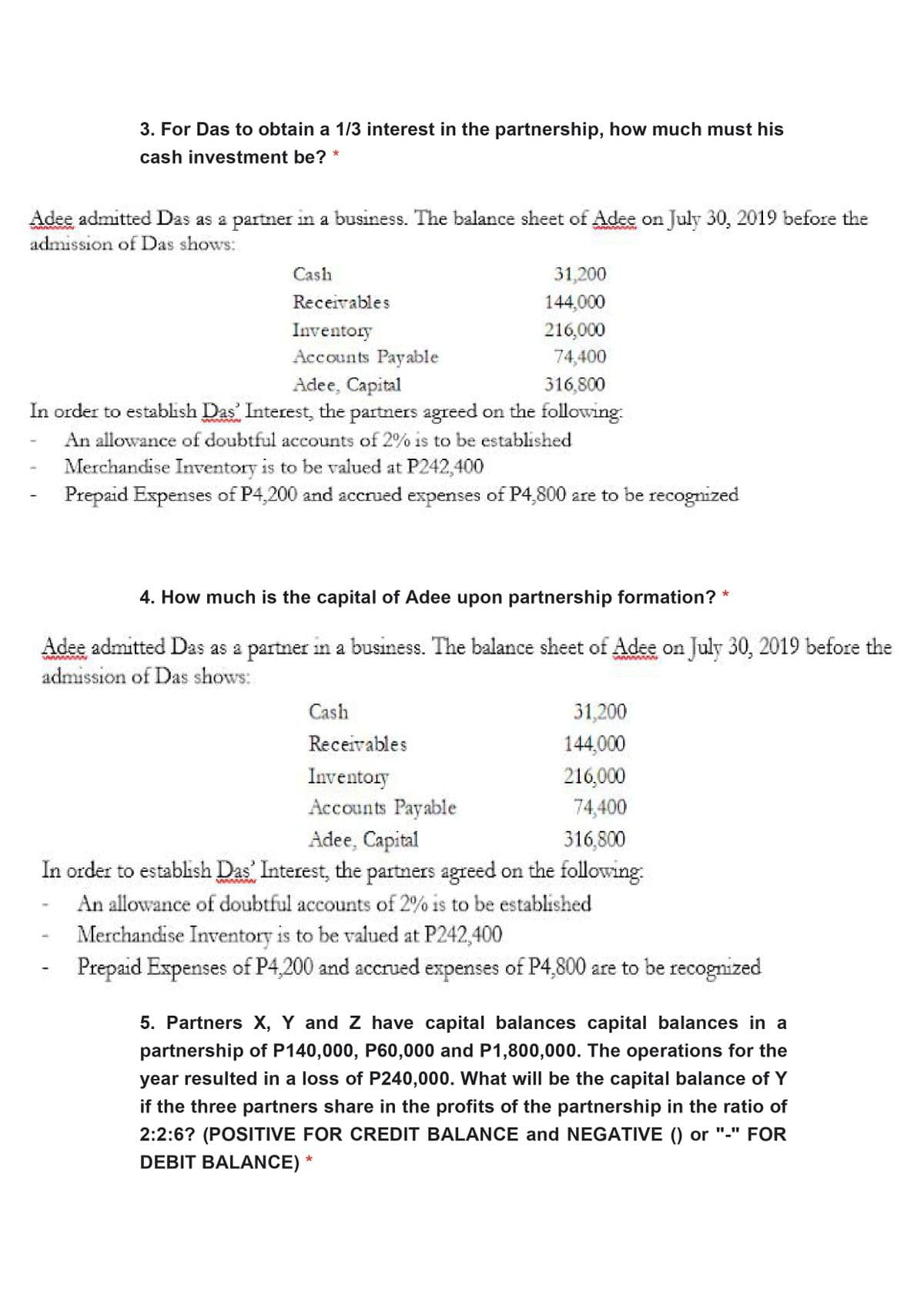 3. For Das to obtain a 1/3 interest in the partnership, how much must his
cash investment be?
Adee admitted Das as a partner in a business. The balance sheet of Adee on July 30, 2019 before the
admission of Das shows:
Cash
31,200
Receivables
144,000
Inventory
216,000
Accounts Payable
74,400
Adee, Capital
In order to establish Das Interest, the partners agreed on the following
316,800
An allowance of doubtful accounts of 2% is to be established
Merchandise Inventory is to be valued at P242,400
Prepaid Expenses of P4,200 and accrued expenses of P4,800 are to be recognized
4. How much is the capital of Adee upon partnership formation?
Adee admitted Das as a partner in a business. The balance sheet of Adee on July 30, 2019 before the
admission of Das shows:
Cash
31,200
Receivables
144,000
Inventory
216,000
Accounts Payable
74,400
Adee, Capital
In order to establish Das Interest, the partners agreed on the following
316,800
An allowance of doubtful accounts of 2% is to be established
Merchandise Inventory is to be valued at P242,400
Prepaid Expenses of P4,200 and accrued expenses of P4,800 are to be recognized
5. Partners X, Y and Z have capital balances capital balances in a
partnership of P140,000, P60,000 and P1,800,000. The operations for the
year resulted in a loss of P240,000. What will be the capital balance of Y
if the three partners share in the profits of the partnership in the ratio of
2:2:6? (POSITIVE FOR CREDIT BALANCE and NEGATIVE () or "-" FOR
DEBIT BALANCE) *
