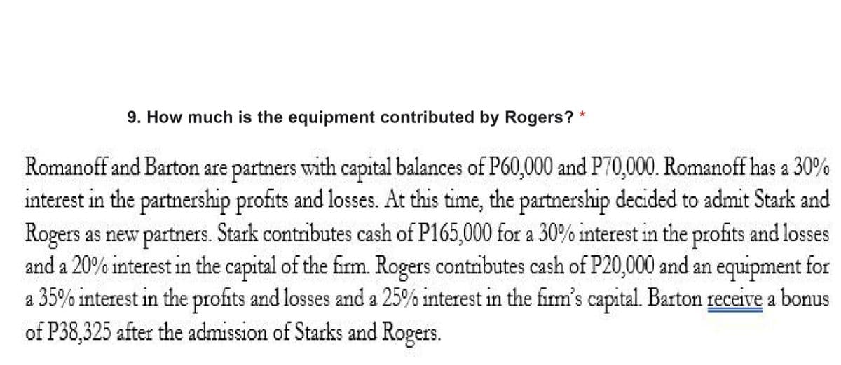 9. How much is the equipment contributed by Rogers?
公益彩彩券
Romanoff and Barton are partners with capital balances of P60,000 and P70,000. Romanoff has a 30%
interest in the partnership profits and losses. At this time, the partnership decided to admit Stark and
Rogers as new partners. Stark contributes cash of P165,000 for a 30% interest in the profits and losses
and a 20% interest in the capital of the firm. Rogers contributes cash of P20,000 and an equipment for
a 35% interest in the profits and losses and a 25% interest in the firm's capital. Barton receive a bonus
of P38,325 after the admission of Starks and Rogers.
