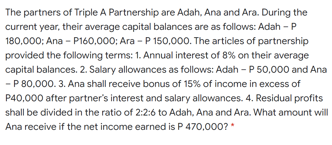 The partners of Triple A Partnership are Adah, Ana and Ara. During the
current year, their average capital balances are as follows: Adah –P
180,000; Ana – P160,000; Ara - P 150,000. The articles of partnership
provided the following terms: 1. Annual interest of 8% on their average
capital balances. 2. Salary allowances as follows: Adah – P 50,000 and Ana
- P 80,000. 3. Ana shall receive bonus of 15% of income in excess of
P40,000 after partner's interest and salary allowances. 4. Residual profits
shall be divided in the ratio of 2:2:6 to Adah, Ana and Ara. What amount will
Ana receive if the net income earned is P 470,000? *
