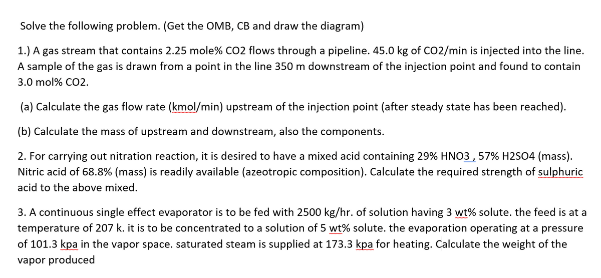 Solve the following problem. (Get the OMB, CB and draw the diagram)
1.) A gas stream that contains 2.25 mole% C02 flows through a pipeline. 45.0 kg of CO2/min is injected into the line.
A sample of the gas is drawn from a point in the line 350 m downstream of the injection point and found to contain
3.0 mol% CO2.
(a) Calculate the gas flow rate (kmol/min) upstream of the injection point (after steady state has been reached).
(b) Calculate the mass of upstream and downstream, also the components.
2. For carrying out nitration reaction, it is desired to have a mixed acid containing 29% HNO3 , 57% H2SO4 (mass).
Nitric acid of 68.8% (mass) is readily available (azeotropic composition). Calculate the required strength of sulphuric
acid to the above mixed.
3. A continuous single effect evaporator is to be fed with 2500 kg/hr. of solution having 3 wt% solute. the feed is at a
temperature of 207 k. it is to be concentrated to a solution of 5 wt% solute. the evaporation operating at a pressure
of 101.3 kpa in the vapor space. saturated steam is supplied at 173.3 kpa for heating. Calculate the weight of the
vapor produced
