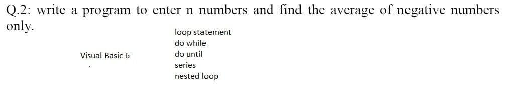 Q.2: write a program to enter n numbers and find the average of negative numbers
only.
loop statement
do while
Visual Basic 6
do until
series
nested loop
