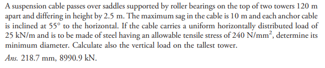 A suspension cable passes over saddles supported by roller bearings on the top of two towers 120 m
apart and differing in height by 2.5 m. The maximum sag in the cable is 10 m and each anchor cable
is inclined at 55° to the horizontal. If the cable carries a uniform horizontally distributed load of
25 kN/m and is to be made of steel having an allowable tensile stress of 240 N/mm², determine its
minimum diameter. Calculate also the vertical load on the tallest tower.
Ans. 218.7 mm, 8990.9 kN.
