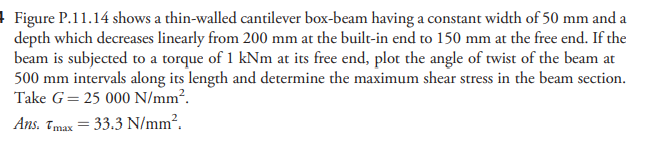 ! Figure P.11.14 shows a thin-walled cantilever box-beam having a constant width of 50 mm and a
depth which decreases linearly from 200 mm at the built-in end to 150 mm at the free end. If the
beam is subjected to a torque of 1 kNm at its free end, plot the angle of twist of the beam at
500 mm intervals along its length and determine the maximum shear stress in the beam section.
Take G= 25 000 N/mm².
Ans. Tmax = 33.3 N/mm².
%3D
