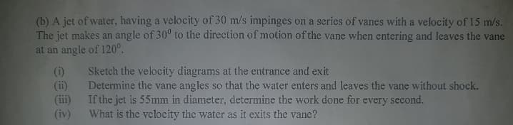 (b) A jet of water, having a velocity of 30 m/s impinges on a series of vanes with a velocity of 15 m/s.
The jet makes an angle of 30° to the direction of motion of the vane when entering and leaves the vane
at an angle of 120°.
(i)
Sketch the velocity diagrams at the entrance and exit
(ii)
Determine the vane angles so that the water enters and leaves the vane without shock.
(iii)
If the jet is 55mm in diameter, determine the work done for every second.
(iv)
What is the velocity the water as it exits the vane?
