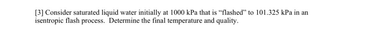 [3] Consider saturated liquid water initially at 1000 kPa that is "flashed" to 101.325 kPa in an
isentropic flash process. Determine the final temperature and quality.