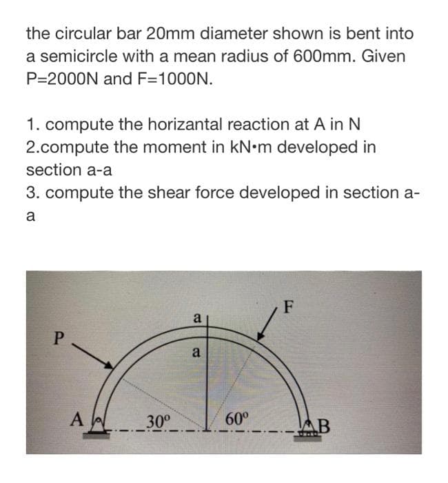 the circular bar 20mm diameter shown is bent into
a semicircle with a mean radius of 600mm. Given
P=2000N and F=1000N.
1. compute the horizantal reaction at A in N
2.compute the moment in kN•m developed in
section a-a
3. compute the shear force developed in section a-
a
F
a
P.
a
A
60°
30°
-AB
