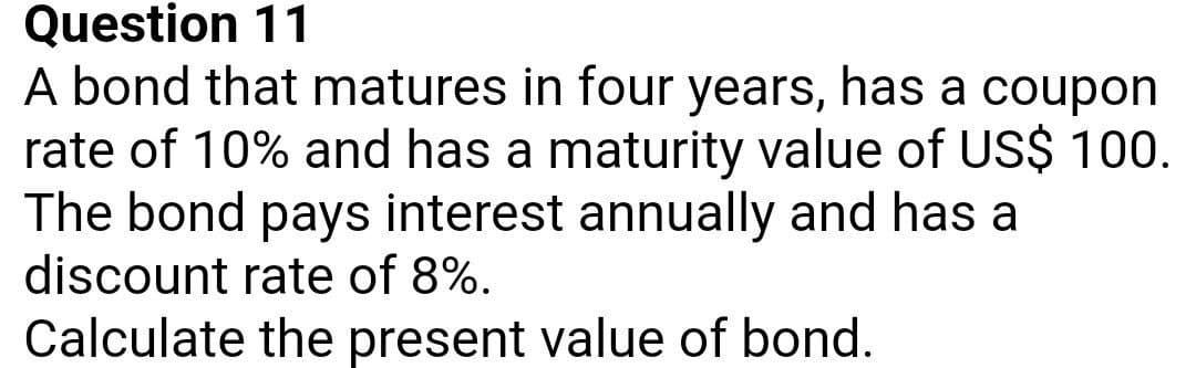 Question 11
A bond that matures in four years, has a coupon
rate of 10% and has a maturity value of US$ 100.
The bond pays interest annually and has a
discount rate of 8%.
Calculate the present value of bond.
