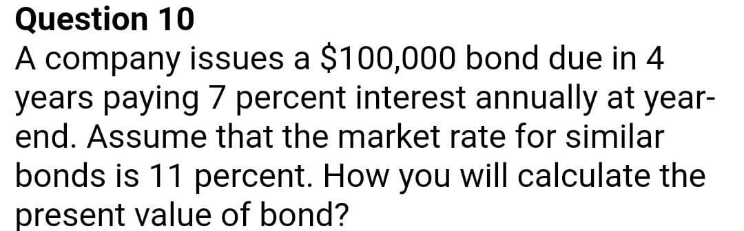 Question 10
A company issues a $100,000 bond due in 4
years paying 7 percent interest annually at year-
end. Assume that the market rate for similar
bonds is 11 percent. How you will calculate the
present value of bond?
